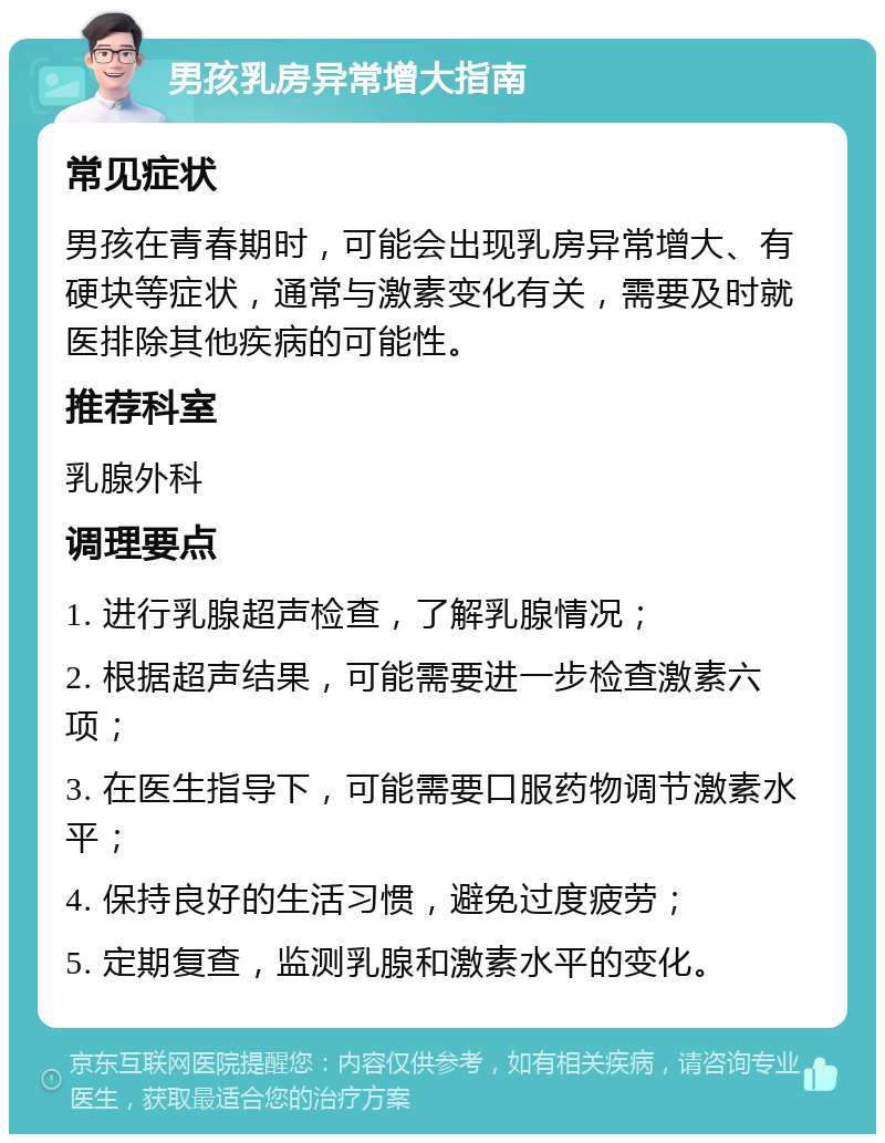 男孩乳房异常增大指南 常见症状 男孩在青春期时，可能会出现乳房异常增大、有硬块等症状，通常与激素变化有关，需要及时就医排除其他疾病的可能性。 推荐科室 乳腺外科 调理要点 1. 进行乳腺超声检查，了解乳腺情况； 2. 根据超声结果，可能需要进一步检查激素六项； 3. 在医生指导下，可能需要口服药物调节激素水平； 4. 保持良好的生活习惯，避免过度疲劳； 5. 定期复查，监测乳腺和激素水平的变化。