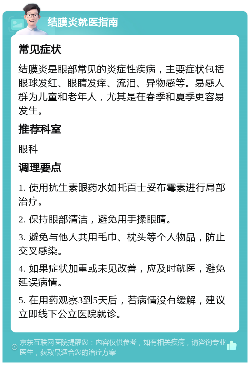 结膜炎就医指南 常见症状 结膜炎是眼部常见的炎症性疾病，主要症状包括眼球发红、眼睛发痒、流泪、异物感等。易感人群为儿童和老年人，尤其是在春季和夏季更容易发生。 推荐科室 眼科 调理要点 1. 使用抗生素眼药水如托百士妥布霉素进行局部治疗。 2. 保持眼部清洁，避免用手揉眼睛。 3. 避免与他人共用毛巾、枕头等个人物品，防止交叉感染。 4. 如果症状加重或未见改善，应及时就医，避免延误病情。 5. 在用药观察3到5天后，若病情没有缓解，建议立即线下公立医院就诊。