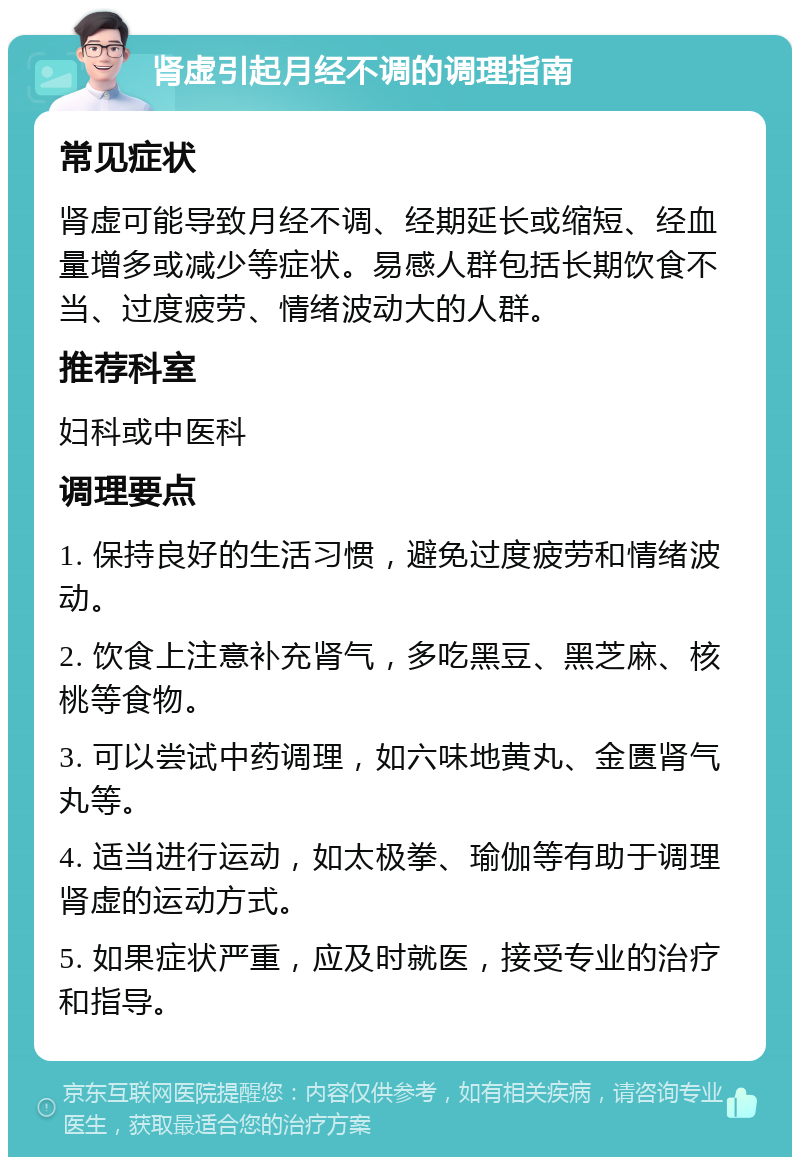 肾虚引起月经不调的调理指南 常见症状 肾虚可能导致月经不调、经期延长或缩短、经血量增多或减少等症状。易感人群包括长期饮食不当、过度疲劳、情绪波动大的人群。 推荐科室 妇科或中医科 调理要点 1. 保持良好的生活习惯，避免过度疲劳和情绪波动。 2. 饮食上注意补充肾气，多吃黑豆、黑芝麻、核桃等食物。 3. 可以尝试中药调理，如六味地黄丸、金匮肾气丸等。 4. 适当进行运动，如太极拳、瑜伽等有助于调理肾虚的运动方式。 5. 如果症状严重，应及时就医，接受专业的治疗和指导。