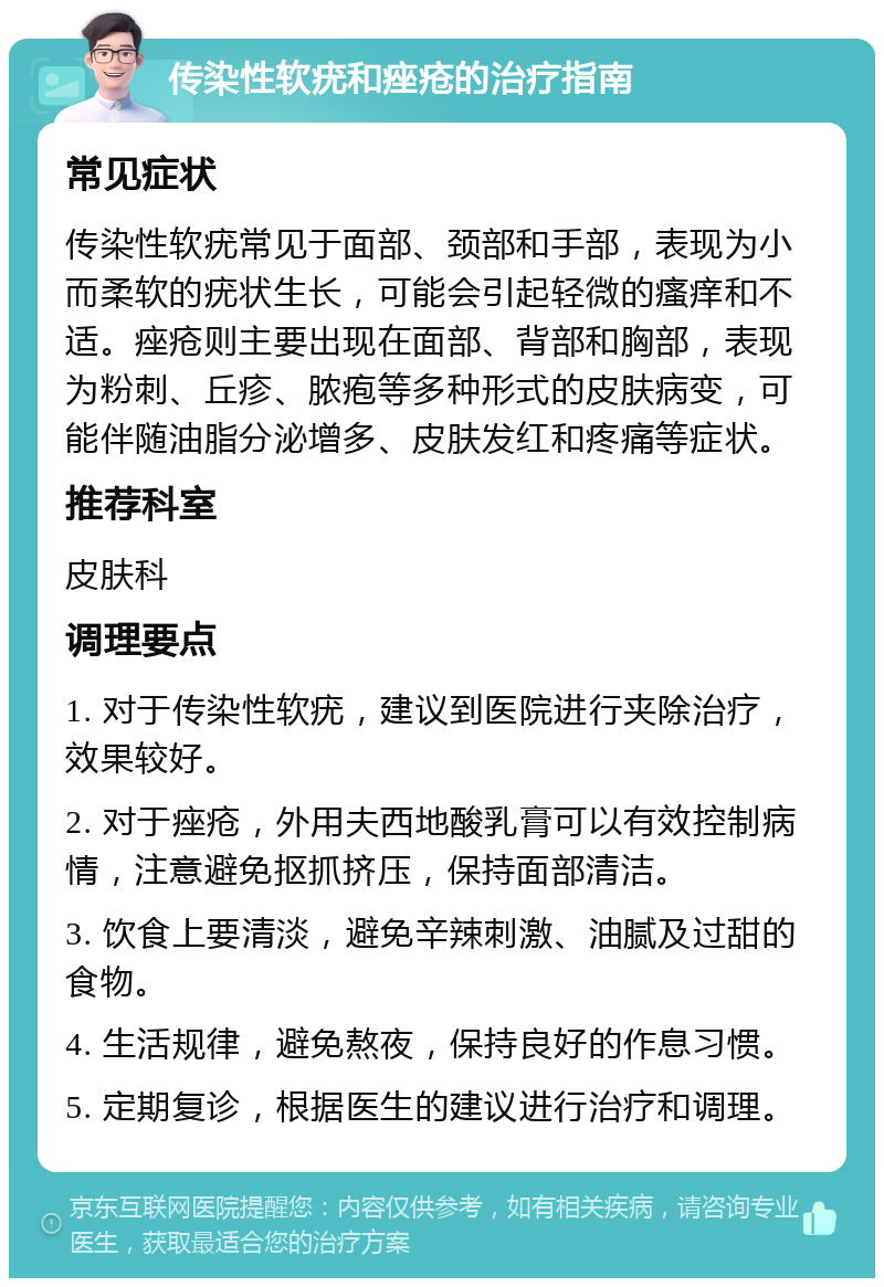 传染性软疣和痤疮的治疗指南 常见症状 传染性软疣常见于面部、颈部和手部，表现为小而柔软的疣状生长，可能会引起轻微的瘙痒和不适。痤疮则主要出现在面部、背部和胸部，表现为粉刺、丘疹、脓疱等多种形式的皮肤病变，可能伴随油脂分泌增多、皮肤发红和疼痛等症状。 推荐科室 皮肤科 调理要点 1. 对于传染性软疣，建议到医院进行夹除治疗，效果较好。 2. 对于痤疮，外用夫西地酸乳膏可以有效控制病情，注意避免抠抓挤压，保持面部清洁。 3. 饮食上要清淡，避免辛辣刺激、油腻及过甜的食物。 4. 生活规律，避免熬夜，保持良好的作息习惯。 5. 定期复诊，根据医生的建议进行治疗和调理。