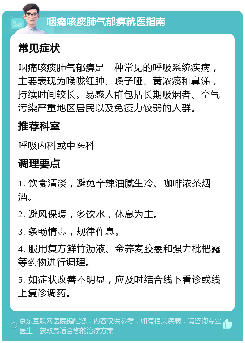 咽痛咳痰肺气郁痹就医指南 常见症状 咽痛咳痰肺气郁痹是一种常见的呼吸系统疾病，主要表现为喉咙红肿、嗓子哑、黄浓痰和鼻涕，持续时间较长。易感人群包括长期吸烟者、空气污染严重地区居民以及免疫力较弱的人群。 推荐科室 呼吸内科或中医科 调理要点 1. 饮食清淡，避免辛辣油腻生冷、咖啡浓茶烟酒。 2. 避风保暖，多饮水，休息为主。 3. 条畅情志，规律作息。 4. 服用复方鲜竹沥液、金荞麦胶囊和强力枇杷露等药物进行调理。 5. 如症状改善不明显，应及时结合线下看诊或线上复诊调药。