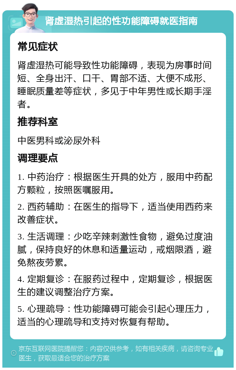 肾虚湿热引起的性功能障碍就医指南 常见症状 肾虚湿热可能导致性功能障碍，表现为房事时间短、全身出汗、口干、胃部不适、大便不成形、睡眠质量差等症状，多见于中年男性或长期手淫者。 推荐科室 中医男科或泌尿外科 调理要点 1. 中药治疗：根据医生开具的处方，服用中药配方颗粒，按照医嘱服用。 2. 西药辅助：在医生的指导下，适当使用西药来改善症状。 3. 生活调理：少吃辛辣刺激性食物，避免过度油腻，保持良好的休息和适量运动，戒烟限酒，避免熬夜劳累。 4. 定期复诊：在服药过程中，定期复诊，根据医生的建议调整治疗方案。 5. 心理疏导：性功能障碍可能会引起心理压力，适当的心理疏导和支持对恢复有帮助。