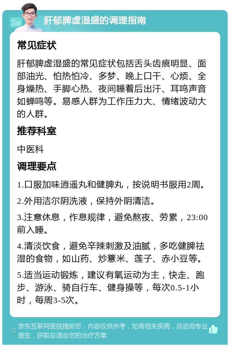 肝郁脾虚湿盛的调理指南 常见症状 肝郁脾虚湿盛的常见症状包括舌头齿痕明显、面部油光、怕热怕冷、多梦、晚上口干、心烦、全身燥热、手脚心热、夜间睡着后出汗、耳鸣声音如蝉鸣等。易感人群为工作压力大、情绪波动大的人群。 推荐科室 中医科 调理要点 1.口服加味逍遥丸和健脾丸，按说明书服用2周。 2.外用洁尔阴洗液，保持外阴清洁。 3.注意休息，作息规律，避免熬夜、劳累，23:00前入睡。 4.清淡饮食，避免辛辣刺激及油腻，多吃健脾祛湿的食物，如山药、炒薏米、莲子、赤小豆等。 5.适当运动锻炼，建议有氧运动为主，快走、跑步、游泳、骑自行车、健身操等，每次0.5-1小时，每周3-5次。