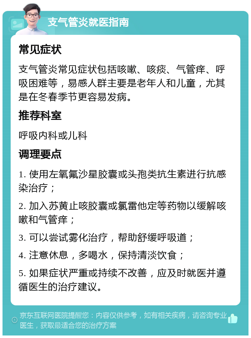 支气管炎就医指南 常见症状 支气管炎常见症状包括咳嗽、咳痰、气管痒、呼吸困难等，易感人群主要是老年人和儿童，尤其是在冬春季节更容易发病。 推荐科室 呼吸内科或儿科 调理要点 1. 使用左氧氟沙星胶囊或头孢类抗生素进行抗感染治疗； 2. 加入苏黄止咳胶囊或氯雷他定等药物以缓解咳嗽和气管痒； 3. 可以尝试雾化治疗，帮助舒缓呼吸道； 4. 注意休息，多喝水，保持清淡饮食； 5. 如果症状严重或持续不改善，应及时就医并遵循医生的治疗建议。