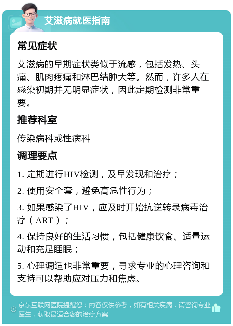 艾滋病就医指南 常见症状 艾滋病的早期症状类似于流感，包括发热、头痛、肌肉疼痛和淋巴结肿大等。然而，许多人在感染初期并无明显症状，因此定期检测非常重要。 推荐科室 传染病科或性病科 调理要点 1. 定期进行HIV检测，及早发现和治疗； 2. 使用安全套，避免高危性行为； 3. 如果感染了HIV，应及时开始抗逆转录病毒治疗（ART）； 4. 保持良好的生活习惯，包括健康饮食、适量运动和充足睡眠； 5. 心理调适也非常重要，寻求专业的心理咨询和支持可以帮助应对压力和焦虑。