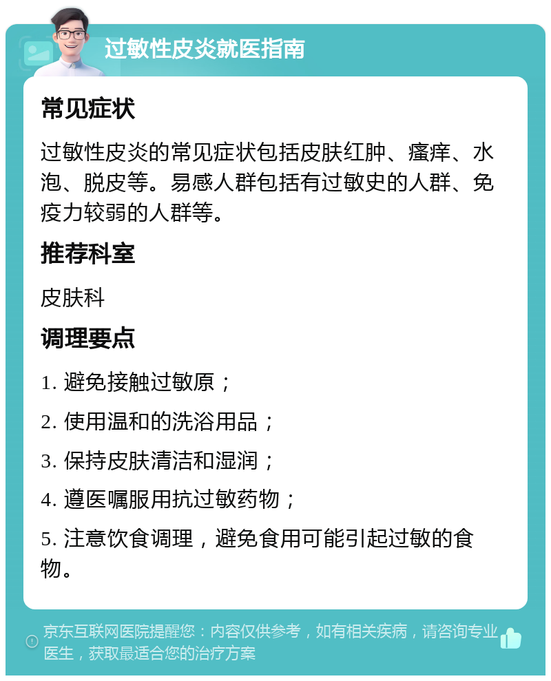 过敏性皮炎就医指南 常见症状 过敏性皮炎的常见症状包括皮肤红肿、瘙痒、水泡、脱皮等。易感人群包括有过敏史的人群、免疫力较弱的人群等。 推荐科室 皮肤科 调理要点 1. 避免接触过敏原； 2. 使用温和的洗浴用品； 3. 保持皮肤清洁和湿润； 4. 遵医嘱服用抗过敏药物； 5. 注意饮食调理，避免食用可能引起过敏的食物。