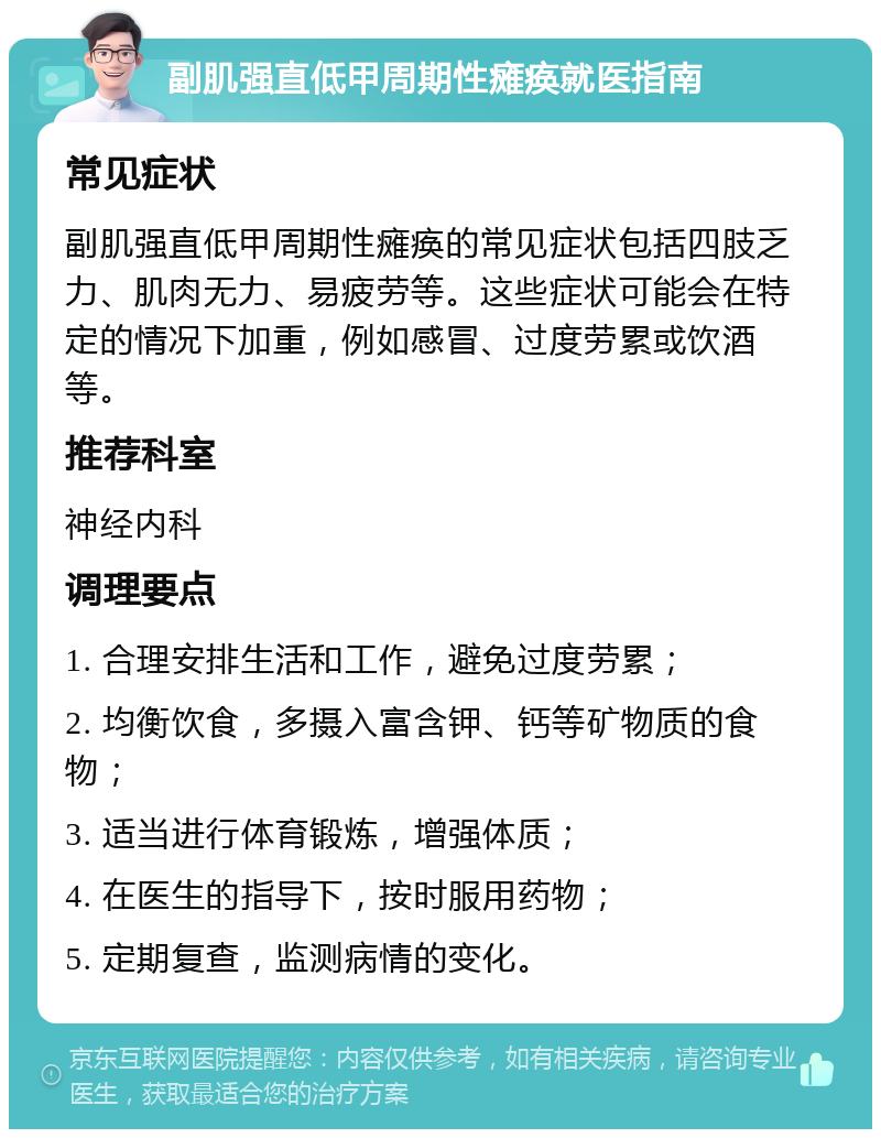 副肌强直低甲周期性瘫痪就医指南 常见症状 副肌强直低甲周期性瘫痪的常见症状包括四肢乏力、肌肉无力、易疲劳等。这些症状可能会在特定的情况下加重，例如感冒、过度劳累或饮酒等。 推荐科室 神经内科 调理要点 1. 合理安排生活和工作，避免过度劳累； 2. 均衡饮食，多摄入富含钾、钙等矿物质的食物； 3. 适当进行体育锻炼，增强体质； 4. 在医生的指导下，按时服用药物； 5. 定期复查，监测病情的变化。