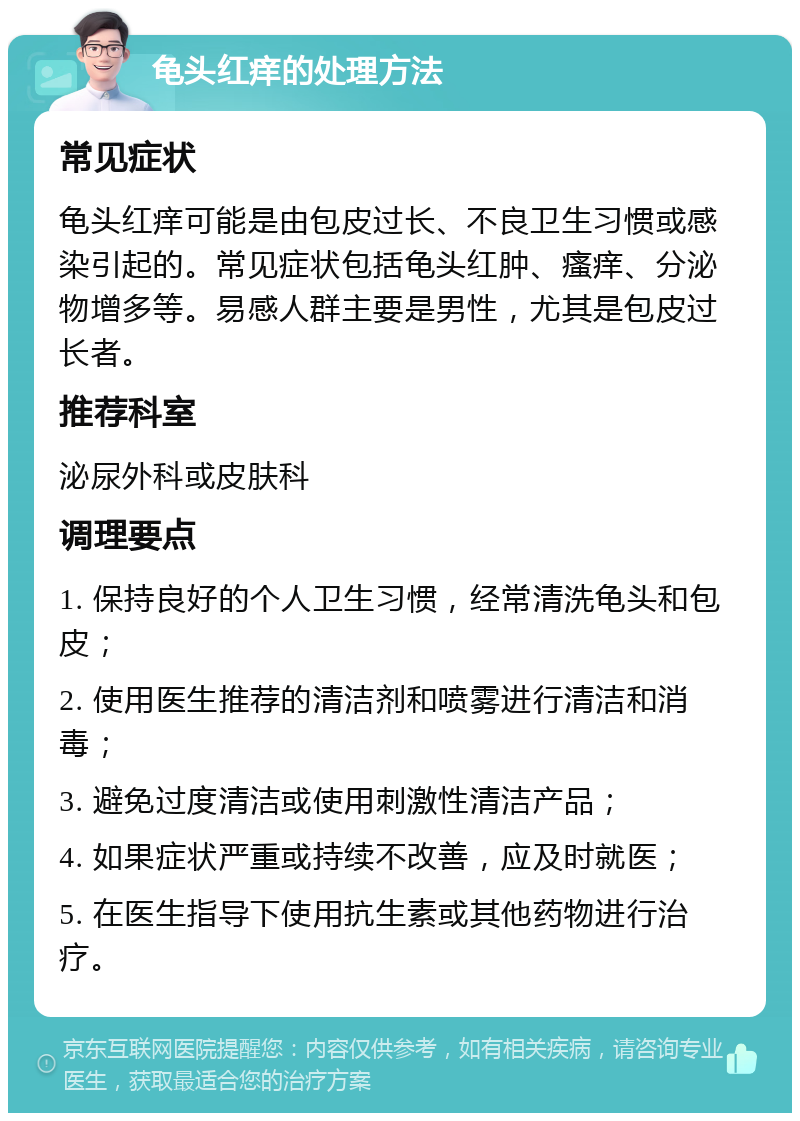 龟头红痒的处理方法 常见症状 龟头红痒可能是由包皮过长、不良卫生习惯或感染引起的。常见症状包括龟头红肿、瘙痒、分泌物增多等。易感人群主要是男性，尤其是包皮过长者。 推荐科室 泌尿外科或皮肤科 调理要点 1. 保持良好的个人卫生习惯，经常清洗龟头和包皮； 2. 使用医生推荐的清洁剂和喷雾进行清洁和消毒； 3. 避免过度清洁或使用刺激性清洁产品； 4. 如果症状严重或持续不改善，应及时就医； 5. 在医生指导下使用抗生素或其他药物进行治疗。