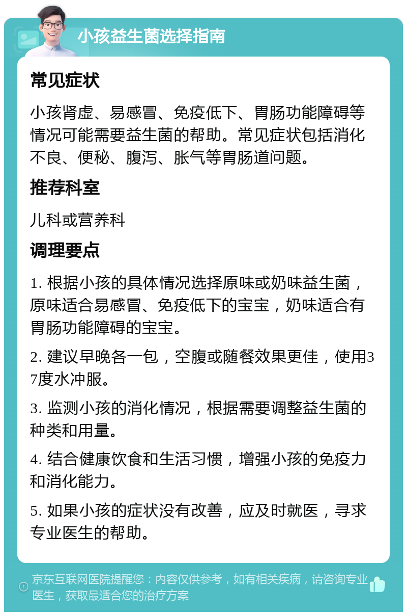 小孩益生菌选择指南 常见症状 小孩肾虚、易感冒、免疫低下、胃肠功能障碍等情况可能需要益生菌的帮助。常见症状包括消化不良、便秘、腹泻、胀气等胃肠道问题。 推荐科室 儿科或营养科 调理要点 1. 根据小孩的具体情况选择原味或奶味益生菌，原味适合易感冒、免疫低下的宝宝，奶味适合有胃肠功能障碍的宝宝。 2. 建议早晚各一包，空腹或随餐效果更佳，使用37度水冲服。 3. 监测小孩的消化情况，根据需要调整益生菌的种类和用量。 4. 结合健康饮食和生活习惯，增强小孩的免疫力和消化能力。 5. 如果小孩的症状没有改善，应及时就医，寻求专业医生的帮助。