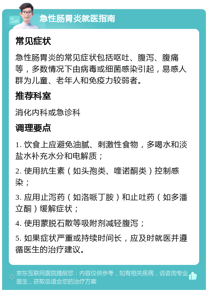 急性肠胃炎就医指南 常见症状 急性肠胃炎的常见症状包括呕吐、腹泻、腹痛等，多数情况下由病毒或细菌感染引起，易感人群为儿童、老年人和免疫力较弱者。 推荐科室 消化内科或急诊科 调理要点 1. 饮食上应避免油腻、刺激性食物，多喝水和淡盐水补充水分和电解质； 2. 使用抗生素（如头孢类、喹诺酮类）控制感染； 3. 应用止泻药（如洛哌丁胺）和止吐药（如多潘立酮）缓解症状； 4. 使用蒙脱石散等吸附剂减轻腹泻； 5. 如果症状严重或持续时间长，应及时就医并遵循医生的治疗建议。