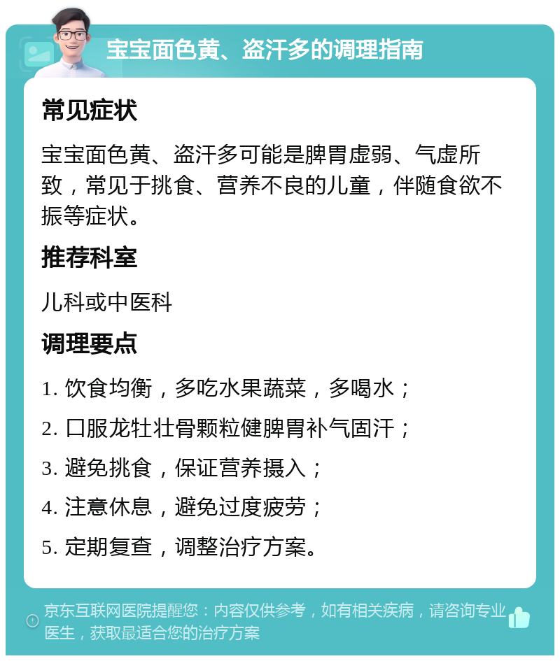 宝宝面色黄、盗汗多的调理指南 常见症状 宝宝面色黄、盗汗多可能是脾胃虚弱、气虚所致，常见于挑食、营养不良的儿童，伴随食欲不振等症状。 推荐科室 儿科或中医科 调理要点 1. 饮食均衡，多吃水果蔬菜，多喝水； 2. 口服龙牡壮骨颗粒健脾胃补气固汗； 3. 避免挑食，保证营养摄入； 4. 注意休息，避免过度疲劳； 5. 定期复查，调整治疗方案。