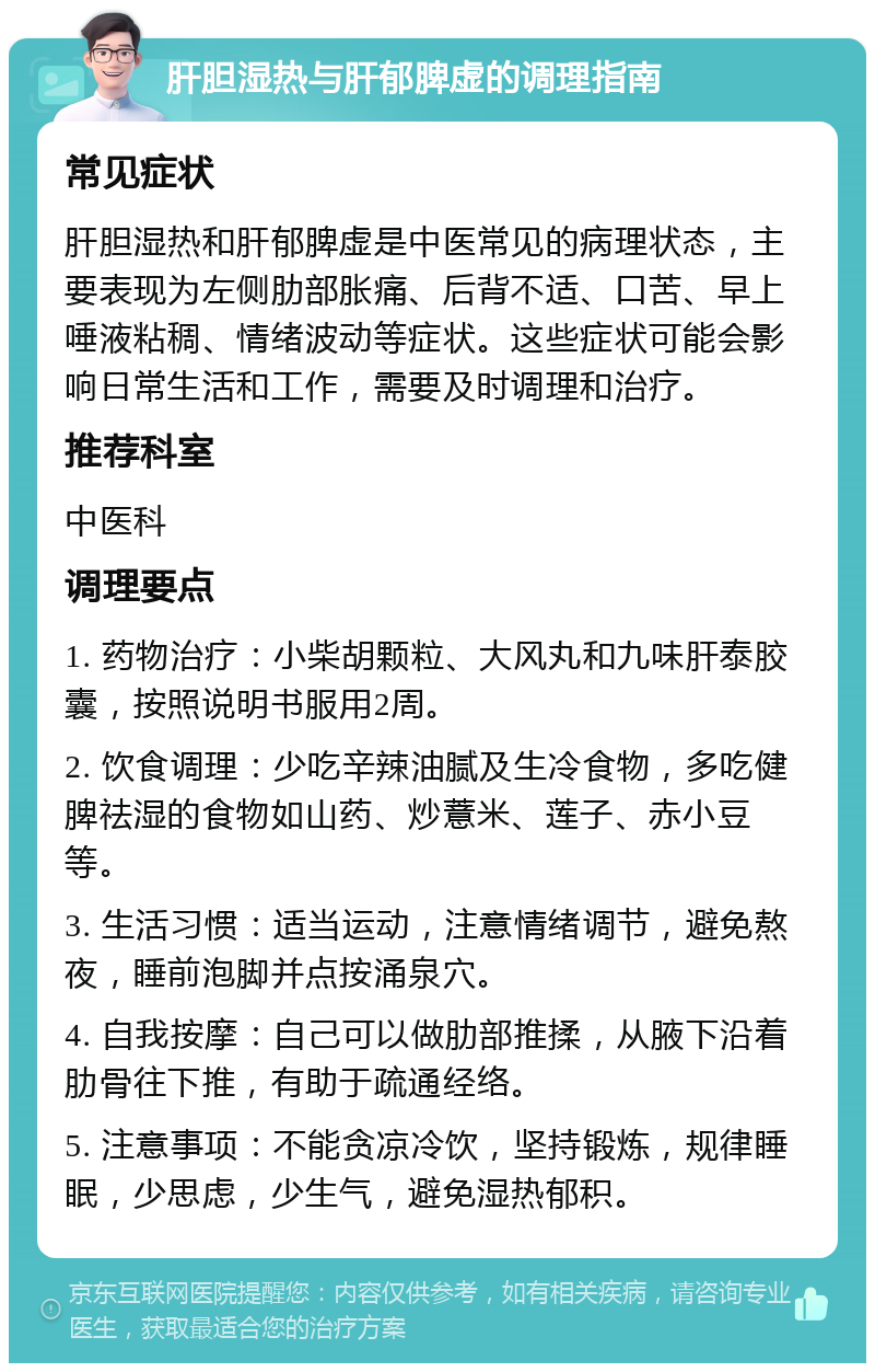 肝胆湿热与肝郁脾虚的调理指南 常见症状 肝胆湿热和肝郁脾虚是中医常见的病理状态，主要表现为左侧肋部胀痛、后背不适、口苦、早上唾液粘稠、情绪波动等症状。这些症状可能会影响日常生活和工作，需要及时调理和治疗。 推荐科室 中医科 调理要点 1. 药物治疗：小柴胡颗粒、大风丸和九味肝泰胶囊，按照说明书服用2周。 2. 饮食调理：少吃辛辣油腻及生冷食物，多吃健脾祛湿的食物如山药、炒薏米、莲子、赤小豆等。 3. 生活习惯：适当运动，注意情绪调节，避免熬夜，睡前泡脚并点按涌泉穴。 4. 自我按摩：自己可以做肋部推揉，从腋下沿着肋骨往下推，有助于疏通经络。 5. 注意事项：不能贪凉冷饮，坚持锻炼，规律睡眠，少思虑，少生气，避免湿热郁积。