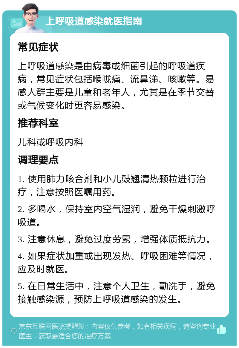 上呼吸道感染就医指南 常见症状 上呼吸道感染是由病毒或细菌引起的呼吸道疾病，常见症状包括喉咙痛、流鼻涕、咳嗽等。易感人群主要是儿童和老年人，尤其是在季节交替或气候变化时更容易感染。 推荐科室 儿科或呼吸内科 调理要点 1. 使用肺力咳合剂和小儿豉翘清热颗粒进行治疗，注意按照医嘱用药。 2. 多喝水，保持室内空气湿润，避免干燥刺激呼吸道。 3. 注意休息，避免过度劳累，增强体质抵抗力。 4. 如果症状加重或出现发热、呼吸困难等情况，应及时就医。 5. 在日常生活中，注意个人卫生，勤洗手，避免接触感染源，预防上呼吸道感染的发生。