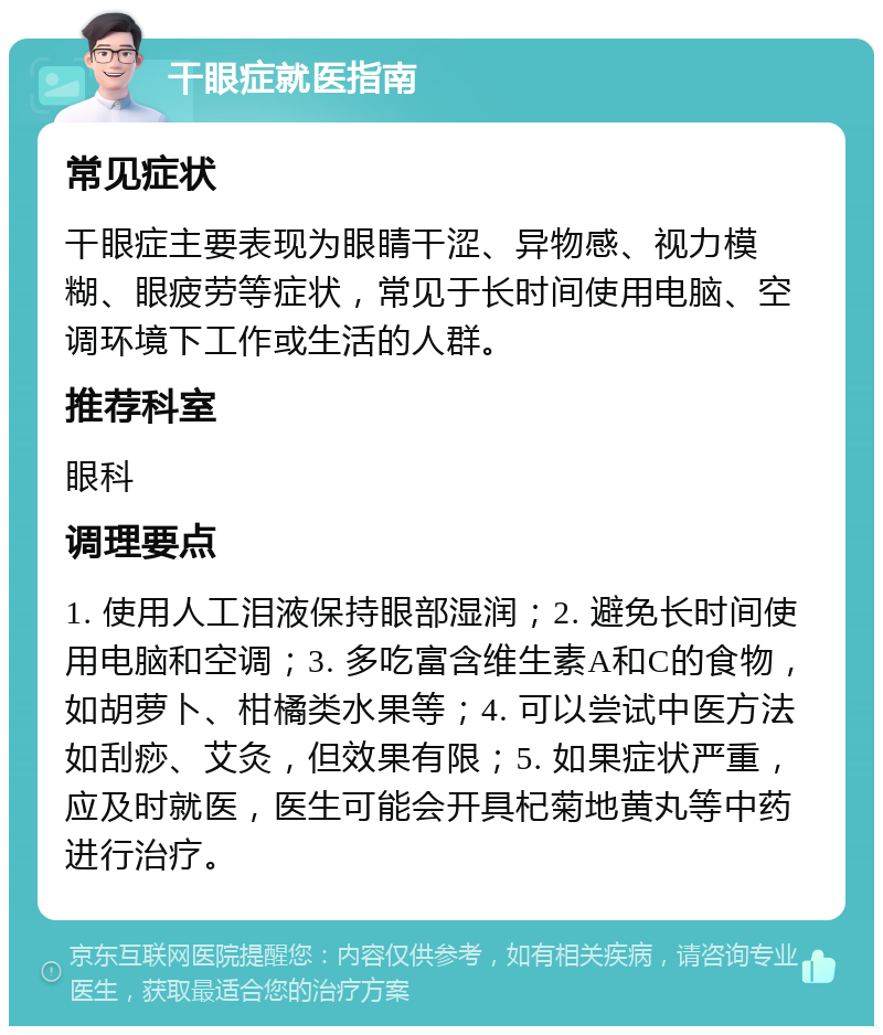 干眼症就医指南 常见症状 干眼症主要表现为眼睛干涩、异物感、视力模糊、眼疲劳等症状，常见于长时间使用电脑、空调环境下工作或生活的人群。 推荐科室 眼科 调理要点 1. 使用人工泪液保持眼部湿润；2. 避免长时间使用电脑和空调；3. 多吃富含维生素A和C的食物，如胡萝卜、柑橘类水果等；4. 可以尝试中医方法如刮痧、艾灸，但效果有限；5. 如果症状严重，应及时就医，医生可能会开具杞菊地黄丸等中药进行治疗。