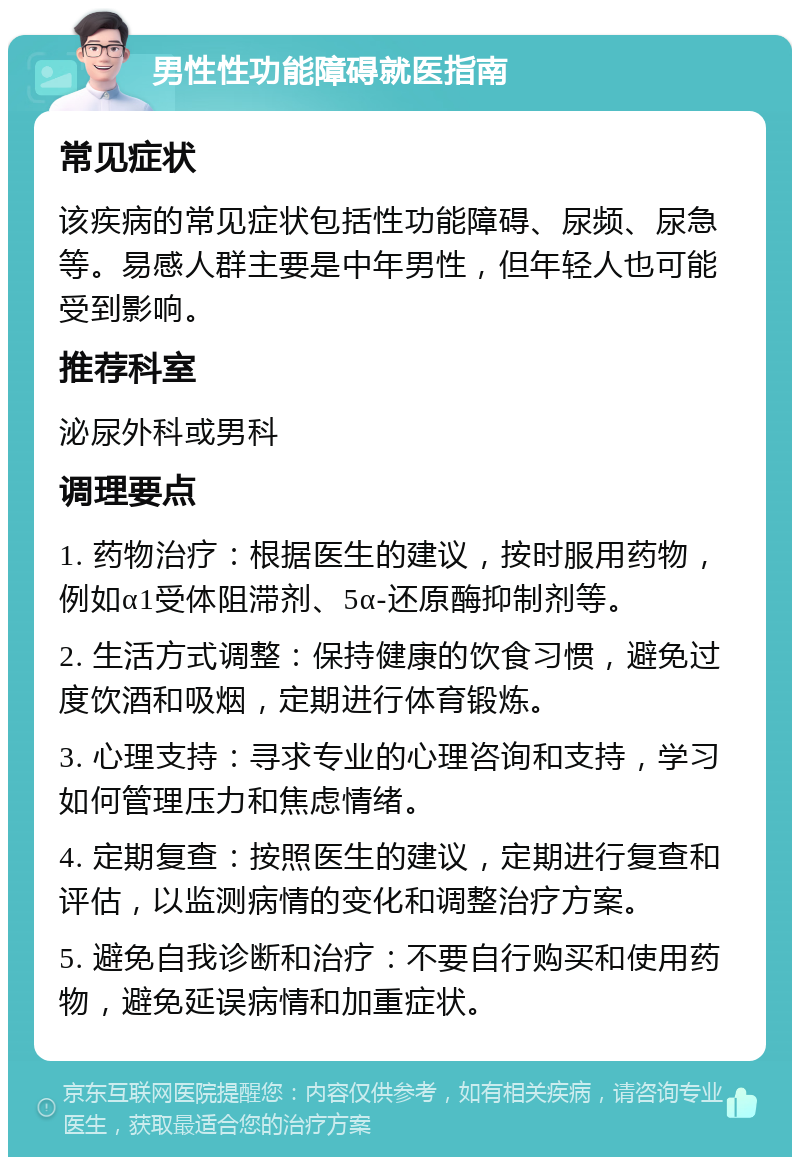 男性性功能障碍就医指南 常见症状 该疾病的常见症状包括性功能障碍、尿频、尿急等。易感人群主要是中年男性，但年轻人也可能受到影响。 推荐科室 泌尿外科或男科 调理要点 1. 药物治疗：根据医生的建议，按时服用药物，例如α1受体阻滞剂、5α-还原酶抑制剂等。 2. 生活方式调整：保持健康的饮食习惯，避免过度饮酒和吸烟，定期进行体育锻炼。 3. 心理支持：寻求专业的心理咨询和支持，学习如何管理压力和焦虑情绪。 4. 定期复查：按照医生的建议，定期进行复查和评估，以监测病情的变化和调整治疗方案。 5. 避免自我诊断和治疗：不要自行购买和使用药物，避免延误病情和加重症状。