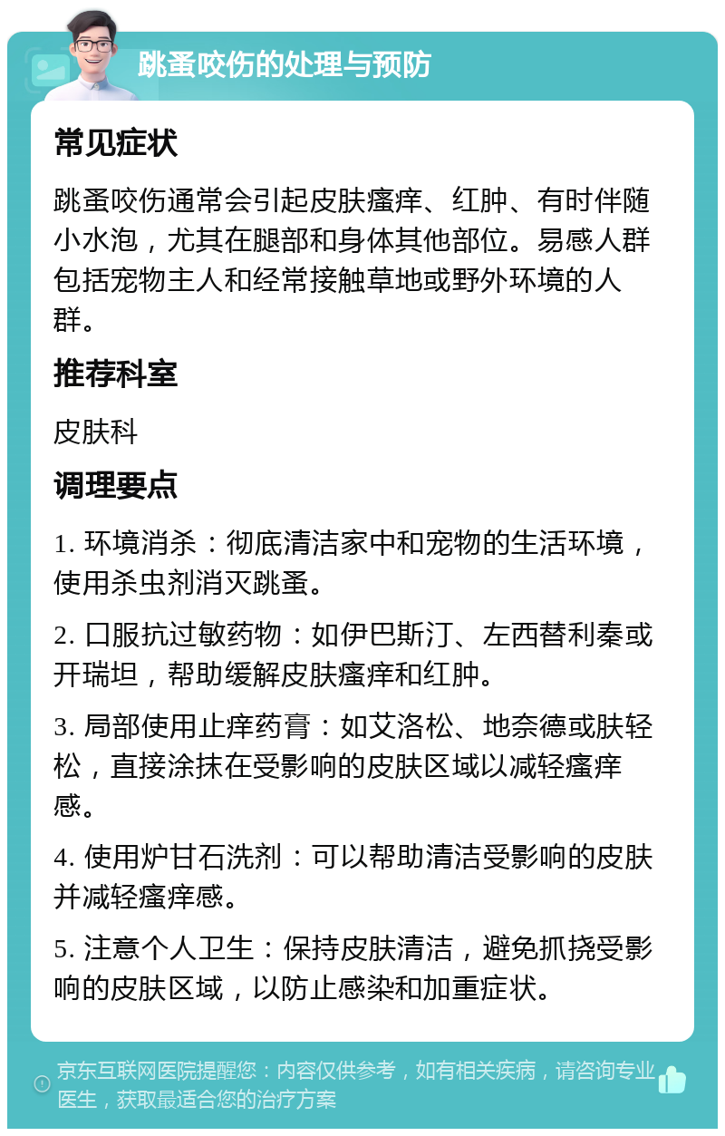 跳蚤咬伤的处理与预防 常见症状 跳蚤咬伤通常会引起皮肤瘙痒、红肿、有时伴随小水泡，尤其在腿部和身体其他部位。易感人群包括宠物主人和经常接触草地或野外环境的人群。 推荐科室 皮肤科 调理要点 1. 环境消杀：彻底清洁家中和宠物的生活环境，使用杀虫剂消灭跳蚤。 2. 口服抗过敏药物：如伊巴斯汀、左西替利秦或开瑞坦，帮助缓解皮肤瘙痒和红肿。 3. 局部使用止痒药膏：如艾洛松、地奈德或肤轻松，直接涂抹在受影响的皮肤区域以减轻瘙痒感。 4. 使用炉甘石洗剂：可以帮助清洁受影响的皮肤并减轻瘙痒感。 5. 注意个人卫生：保持皮肤清洁，避免抓挠受影响的皮肤区域，以防止感染和加重症状。