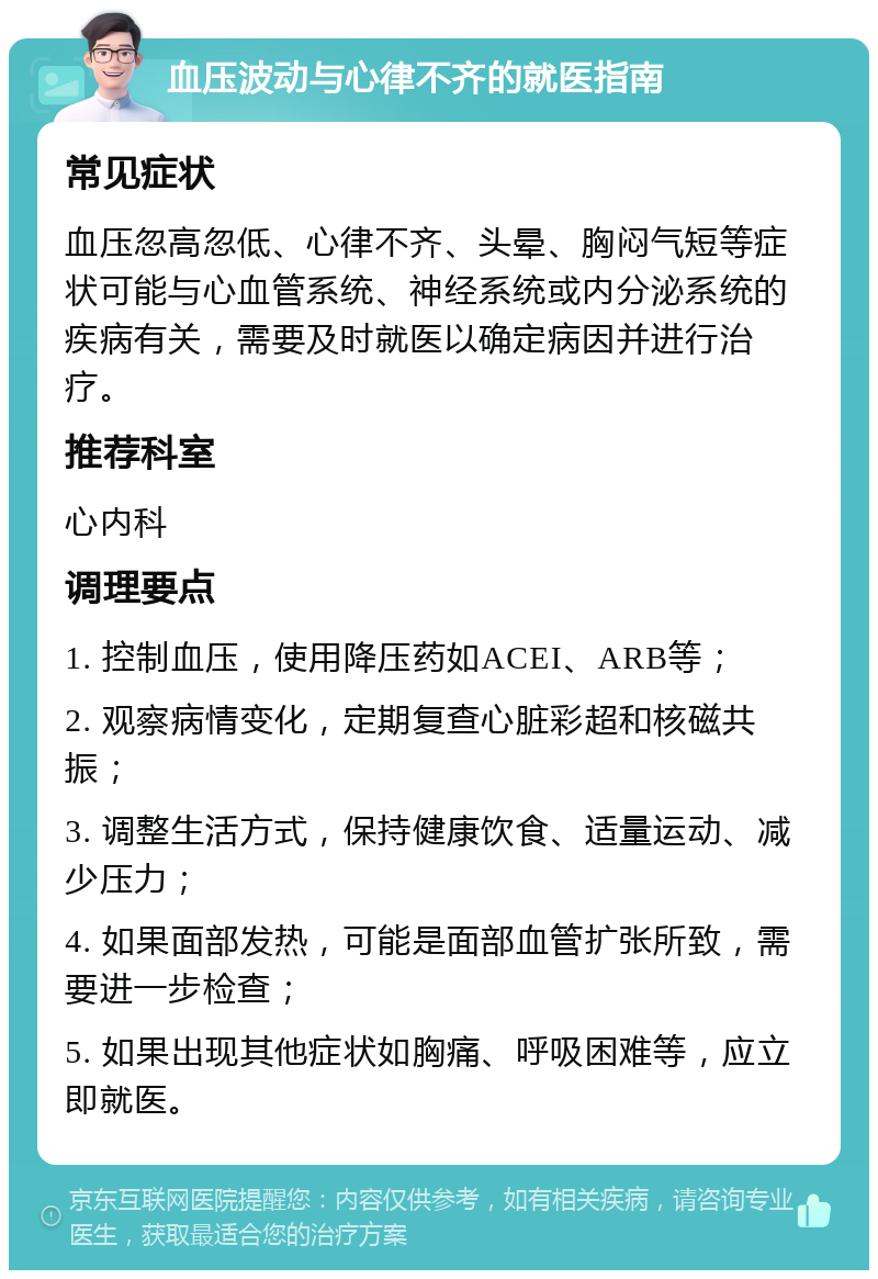 血压波动与心律不齐的就医指南 常见症状 血压忽高忽低、心律不齐、头晕、胸闷气短等症状可能与心血管系统、神经系统或内分泌系统的疾病有关，需要及时就医以确定病因并进行治疗。 推荐科室 心内科 调理要点 1. 控制血压，使用降压药如ACEI、ARB等； 2. 观察病情变化，定期复查心脏彩超和核磁共振； 3. 调整生活方式，保持健康饮食、适量运动、减少压力； 4. 如果面部发热，可能是面部血管扩张所致，需要进一步检查； 5. 如果出现其他症状如胸痛、呼吸困难等，应立即就医。