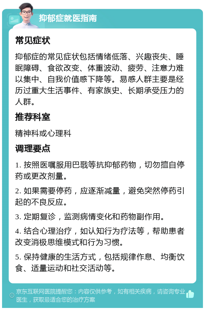 抑郁症就医指南 常见症状 抑郁症的常见症状包括情绪低落、兴趣丧失、睡眠障碍、食欲改变、体重波动、疲劳、注意力难以集中、自我价值感下降等。易感人群主要是经历过重大生活事件、有家族史、长期承受压力的人群。 推荐科室 精神科或心理科 调理要点 1. 按照医嘱服用巴戨等抗抑郁药物，切勿擅自停药或更改剂量。 2. 如果需要停药，应逐渐减量，避免突然停药引起的不良反应。 3. 定期复诊，监测病情变化和药物副作用。 4. 结合心理治疗，如认知行为疗法等，帮助患者改变消极思维模式和行为习惯。 5. 保持健康的生活方式，包括规律作息、均衡饮食、适量运动和社交活动等。