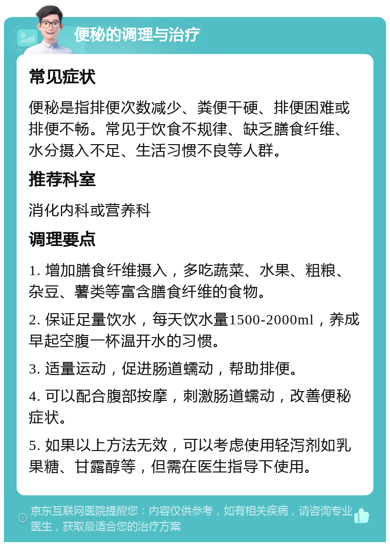 便秘的调理与治疗 常见症状 便秘是指排便次数减少、粪便干硬、排便困难或排便不畅。常见于饮食不规律、缺乏膳食纤维、水分摄入不足、生活习惯不良等人群。 推荐科室 消化内科或营养科 调理要点 1. 增加膳食纤维摄入，多吃蔬菜、水果、粗粮、杂豆、薯类等富含膳食纤维的食物。 2. 保证足量饮水，每天饮水量1500-2000ml，养成早起空腹一杯温开水的习惯。 3. 适量运动，促进肠道蠕动，帮助排便。 4. 可以配合腹部按摩，刺激肠道蠕动，改善便秘症状。 5. 如果以上方法无效，可以考虑使用轻泻剂如乳果糖、甘露醇等，但需在医生指导下使用。