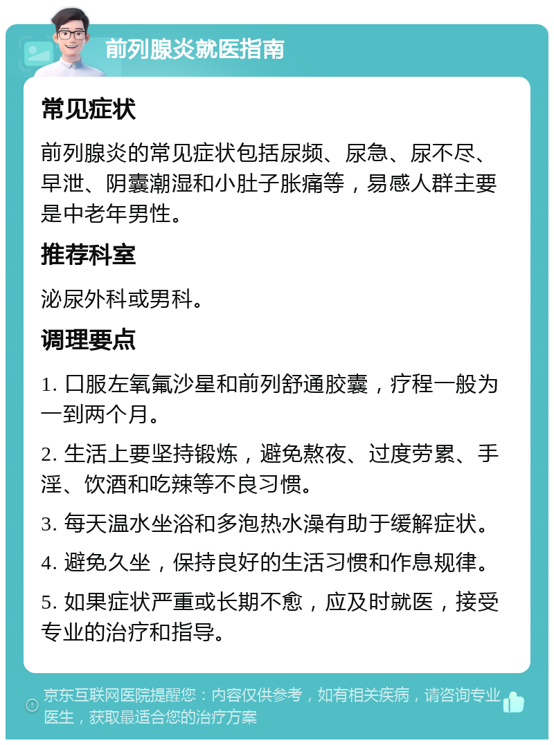 前列腺炎就医指南 常见症状 前列腺炎的常见症状包括尿频、尿急、尿不尽、早泄、阴囊潮湿和小肚子胀痛等，易感人群主要是中老年男性。 推荐科室 泌尿外科或男科。 调理要点 1. 口服左氧氟沙星和前列舒通胶囊，疗程一般为一到两个月。 2. 生活上要坚持锻炼，避免熬夜、过度劳累、手淫、饮酒和吃辣等不良习惯。 3. 每天温水坐浴和多泡热水澡有助于缓解症状。 4. 避免久坐，保持良好的生活习惯和作息规律。 5. 如果症状严重或长期不愈，应及时就医，接受专业的治疗和指导。