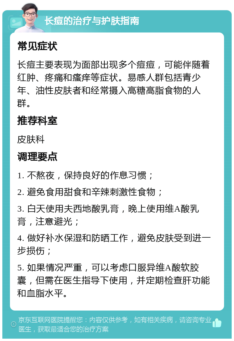 长痘的治疗与护肤指南 常见症状 长痘主要表现为面部出现多个痘痘，可能伴随着红肿、疼痛和瘙痒等症状。易感人群包括青少年、油性皮肤者和经常摄入高糖高脂食物的人群。 推荐科室 皮肤科 调理要点 1. 不熬夜，保持良好的作息习惯； 2. 避免食用甜食和辛辣刺激性食物； 3. 白天使用夫西地酸乳膏，晚上使用维A酸乳膏，注意避光； 4. 做好补水保湿和防晒工作，避免皮肤受到进一步损伤； 5. 如果情况严重，可以考虑口服异维A酸软胶囊，但需在医生指导下使用，并定期检查肝功能和血脂水平。