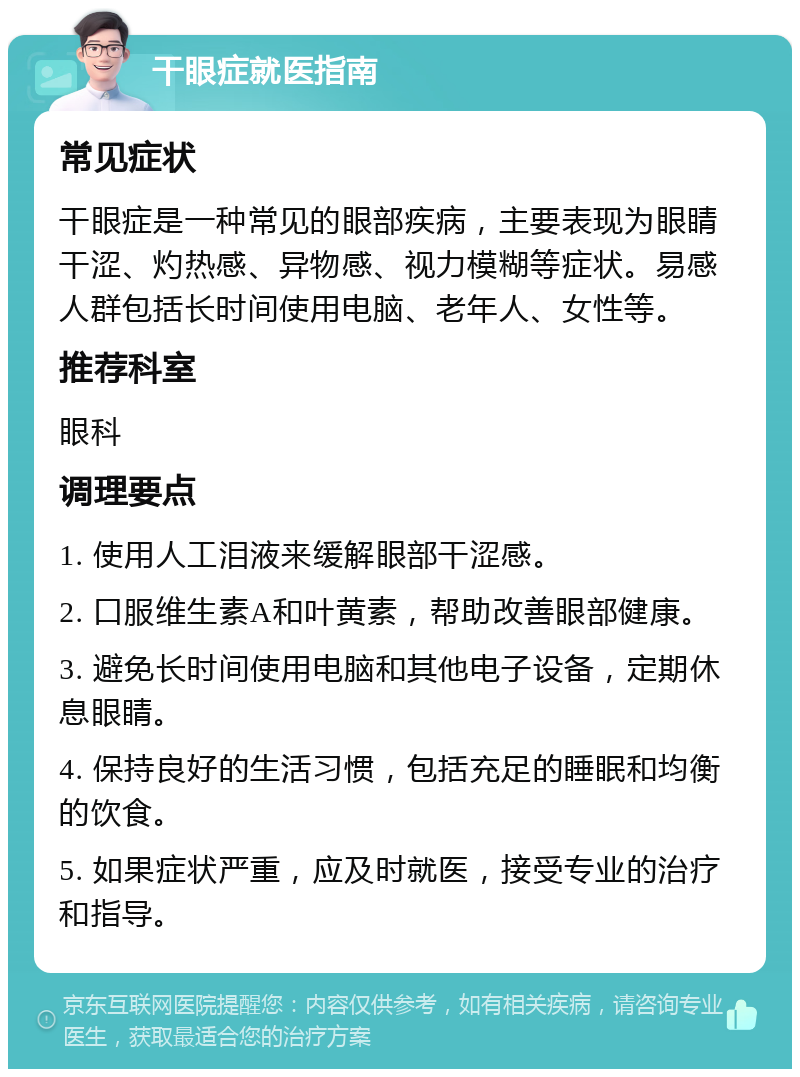 干眼症就医指南 常见症状 干眼症是一种常见的眼部疾病，主要表现为眼睛干涩、灼热感、异物感、视力模糊等症状。易感人群包括长时间使用电脑、老年人、女性等。 推荐科室 眼科 调理要点 1. 使用人工泪液来缓解眼部干涩感。 2. 口服维生素A和叶黄素，帮助改善眼部健康。 3. 避免长时间使用电脑和其他电子设备，定期休息眼睛。 4. 保持良好的生活习惯，包括充足的睡眠和均衡的饮食。 5. 如果症状严重，应及时就医，接受专业的治疗和指导。