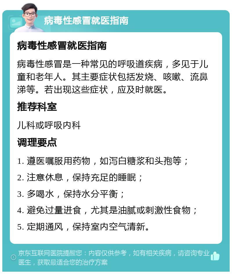 病毒性感冒就医指南 病毒性感冒就医指南 病毒性感冒是一种常见的呼吸道疾病，多见于儿童和老年人。其主要症状包括发烧、咳嗽、流鼻涕等。若出现这些症状，应及时就医。 推荐科室 儿科或呼吸内科 调理要点 1. 遵医嘱服用药物，如泻白糖浆和头孢等； 2. 注意休息，保持充足的睡眠； 3. 多喝水，保持水分平衡； 4. 避免过量进食，尤其是油腻或刺激性食物； 5. 定期通风，保持室内空气清新。