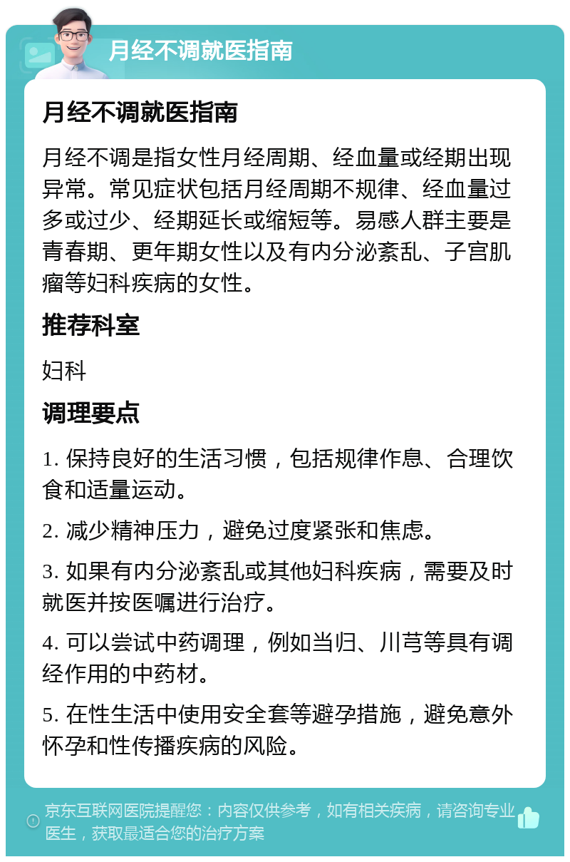 月经不调就医指南 月经不调就医指南 月经不调是指女性月经周期、经血量或经期出现异常。常见症状包括月经周期不规律、经血量过多或过少、经期延长或缩短等。易感人群主要是青春期、更年期女性以及有内分泌紊乱、子宫肌瘤等妇科疾病的女性。 推荐科室 妇科 调理要点 1. 保持良好的生活习惯，包括规律作息、合理饮食和适量运动。 2. 减少精神压力，避免过度紧张和焦虑。 3. 如果有内分泌紊乱或其他妇科疾病，需要及时就医并按医嘱进行治疗。 4. 可以尝试中药调理，例如当归、川芎等具有调经作用的中药材。 5. 在性生活中使用安全套等避孕措施，避免意外怀孕和性传播疾病的风险。