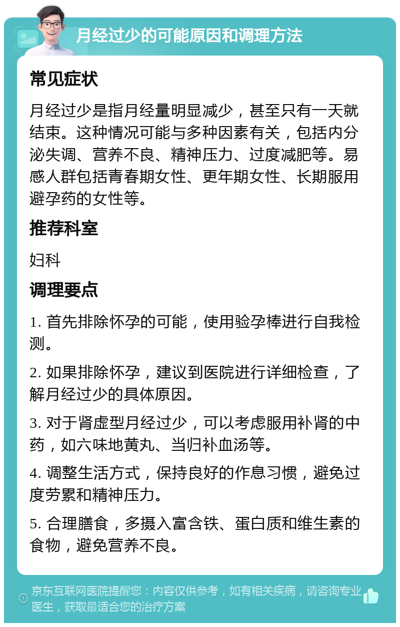 月经过少的可能原因和调理方法 常见症状 月经过少是指月经量明显减少，甚至只有一天就结束。这种情况可能与多种因素有关，包括内分泌失调、营养不良、精神压力、过度减肥等。易感人群包括青春期女性、更年期女性、长期服用避孕药的女性等。 推荐科室 妇科 调理要点 1. 首先排除怀孕的可能，使用验孕棒进行自我检测。 2. 如果排除怀孕，建议到医院进行详细检查，了解月经过少的具体原因。 3. 对于肾虚型月经过少，可以考虑服用补肾的中药，如六味地黄丸、当归补血汤等。 4. 调整生活方式，保持良好的作息习惯，避免过度劳累和精神压力。 5. 合理膳食，多摄入富含铁、蛋白质和维生素的食物，避免营养不良。