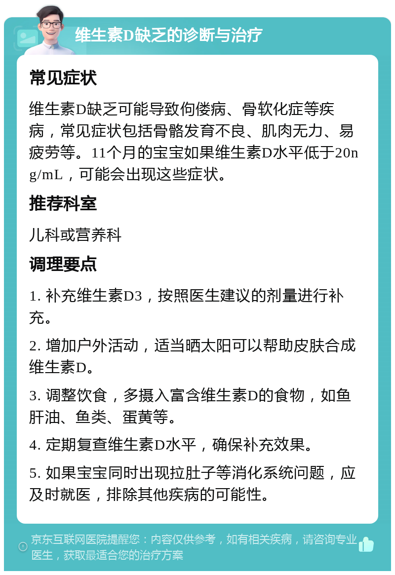 维生素D缺乏的诊断与治疗 常见症状 维生素D缺乏可能导致佝偻病、骨软化症等疾病，常见症状包括骨骼发育不良、肌肉无力、易疲劳等。11个月的宝宝如果维生素D水平低于20ng/mL，可能会出现这些症状。 推荐科室 儿科或营养科 调理要点 1. 补充维生素D3，按照医生建议的剂量进行补充。 2. 增加户外活动，适当晒太阳可以帮助皮肤合成维生素D。 3. 调整饮食，多摄入富含维生素D的食物，如鱼肝油、鱼类、蛋黄等。 4. 定期复查维生素D水平，确保补充效果。 5. 如果宝宝同时出现拉肚子等消化系统问题，应及时就医，排除其他疾病的可能性。