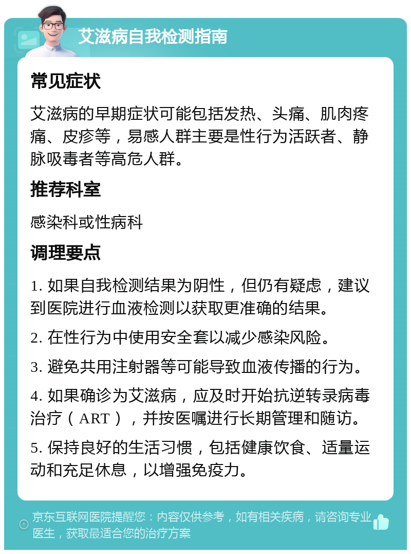 艾滋病自我检测指南 常见症状 艾滋病的早期症状可能包括发热、头痛、肌肉疼痛、皮疹等，易感人群主要是性行为活跃者、静脉吸毒者等高危人群。 推荐科室 感染科或性病科 调理要点 1. 如果自我检测结果为阴性，但仍有疑虑，建议到医院进行血液检测以获取更准确的结果。 2. 在性行为中使用安全套以减少感染风险。 3. 避免共用注射器等可能导致血液传播的行为。 4. 如果确诊为艾滋病，应及时开始抗逆转录病毒治疗（ART），并按医嘱进行长期管理和随访。 5. 保持良好的生活习惯，包括健康饮食、适量运动和充足休息，以增强免疫力。