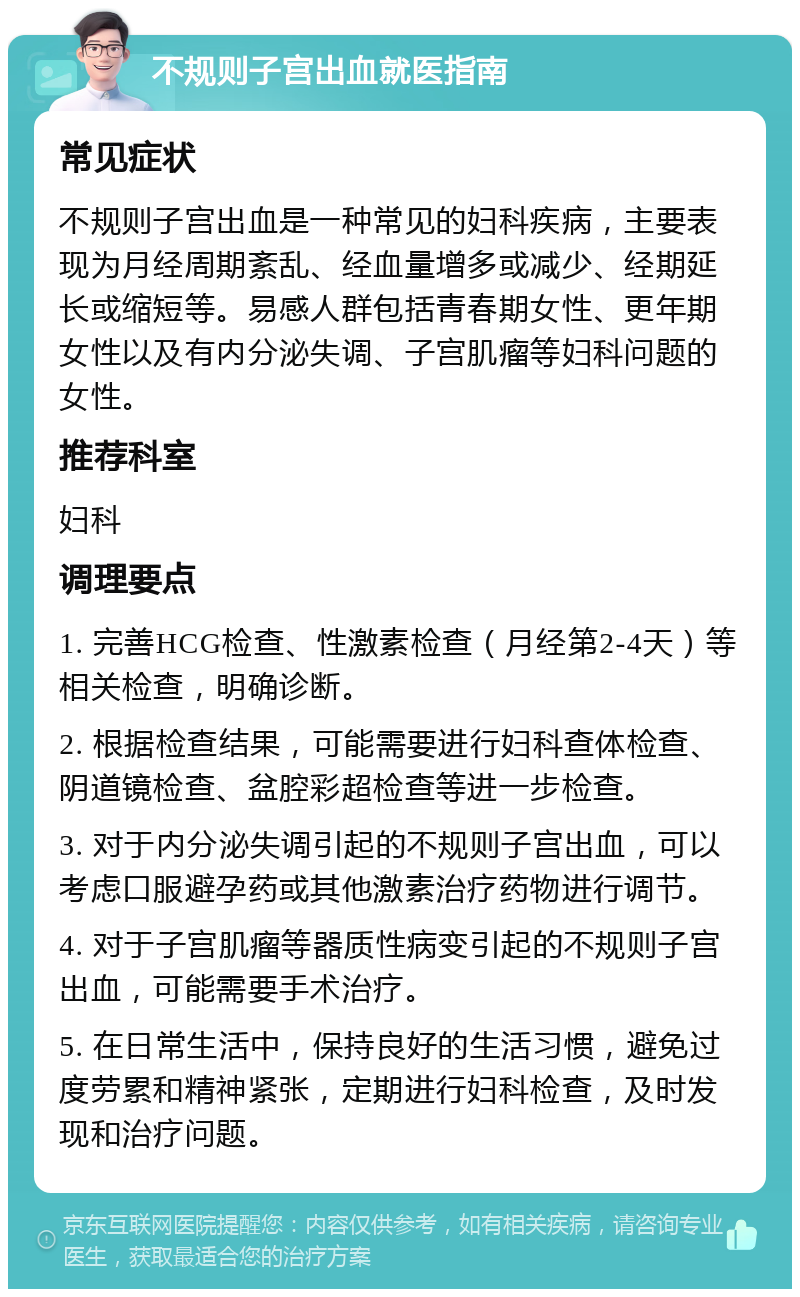 不规则子宫出血就医指南 常见症状 不规则子宫出血是一种常见的妇科疾病，主要表现为月经周期紊乱、经血量增多或减少、经期延长或缩短等。易感人群包括青春期女性、更年期女性以及有内分泌失调、子宫肌瘤等妇科问题的女性。 推荐科室 妇科 调理要点 1. 完善HCG检查、性激素检查（月经第2-4天）等相关检查，明确诊断。 2. 根据检查结果，可能需要进行妇科查体检查、阴道镜检查、盆腔彩超检查等进一步检查。 3. 对于内分泌失调引起的不规则子宫出血，可以考虑口服避孕药或其他激素治疗药物进行调节。 4. 对于子宫肌瘤等器质性病变引起的不规则子宫出血，可能需要手术治疗。 5. 在日常生活中，保持良好的生活习惯，避免过度劳累和精神紧张，定期进行妇科检查，及时发现和治疗问题。