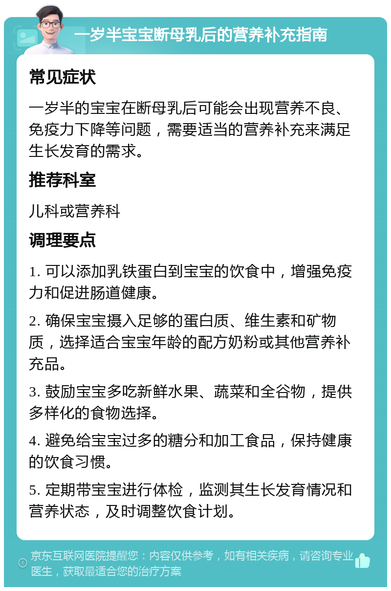 一岁半宝宝断母乳后的营养补充指南 常见症状 一岁半的宝宝在断母乳后可能会出现营养不良、免疫力下降等问题，需要适当的营养补充来满足生长发育的需求。 推荐科室 儿科或营养科 调理要点 1. 可以添加乳铁蛋白到宝宝的饮食中，增强免疫力和促进肠道健康。 2. 确保宝宝摄入足够的蛋白质、维生素和矿物质，选择适合宝宝年龄的配方奶粉或其他营养补充品。 3. 鼓励宝宝多吃新鲜水果、蔬菜和全谷物，提供多样化的食物选择。 4. 避免给宝宝过多的糖分和加工食品，保持健康的饮食习惯。 5. 定期带宝宝进行体检，监测其生长发育情况和营养状态，及时调整饮食计划。