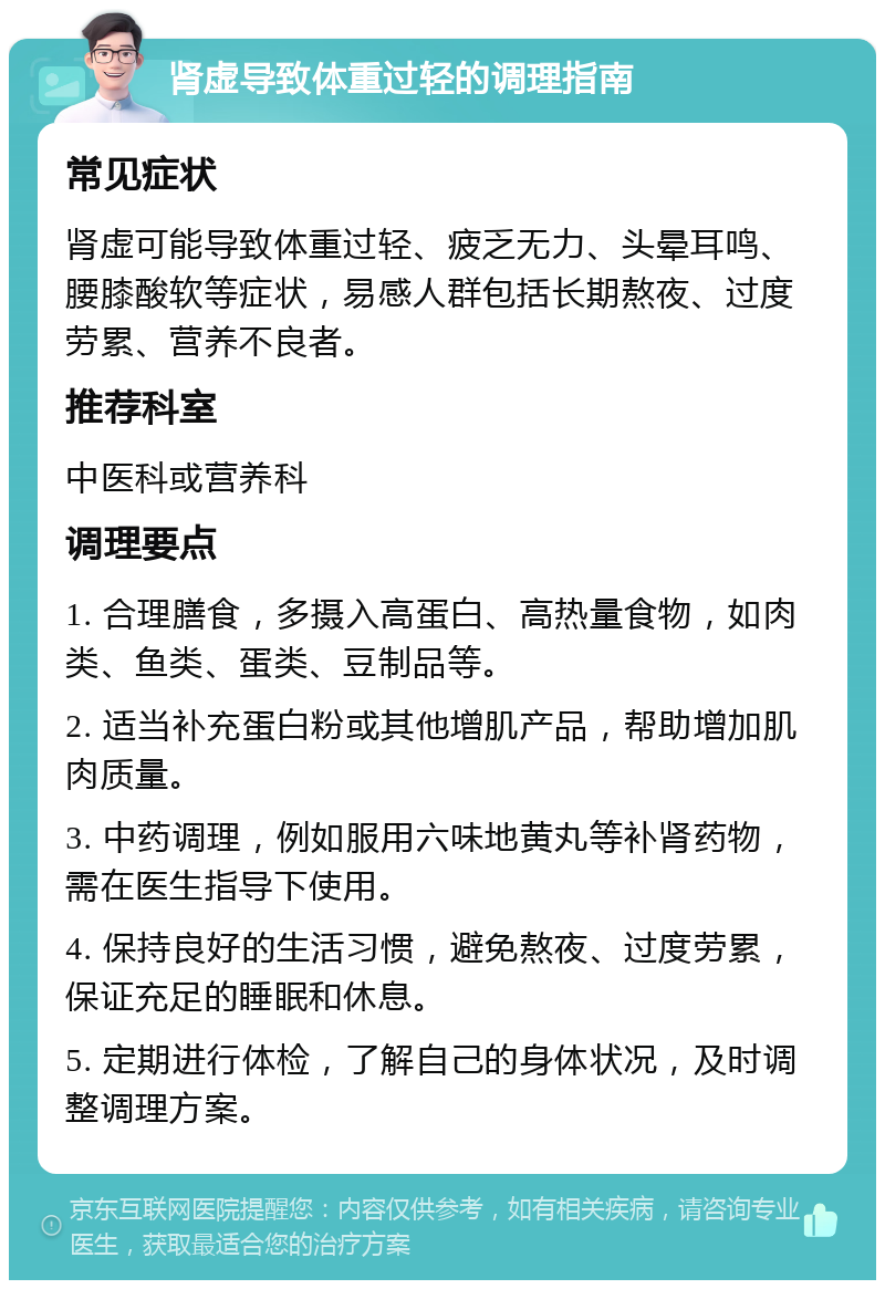 肾虚导致体重过轻的调理指南 常见症状 肾虚可能导致体重过轻、疲乏无力、头晕耳鸣、腰膝酸软等症状，易感人群包括长期熬夜、过度劳累、营养不良者。 推荐科室 中医科或营养科 调理要点 1. 合理膳食，多摄入高蛋白、高热量食物，如肉类、鱼类、蛋类、豆制品等。 2. 适当补充蛋白粉或其他增肌产品，帮助增加肌肉质量。 3. 中药调理，例如服用六味地黄丸等补肾药物，需在医生指导下使用。 4. 保持良好的生活习惯，避免熬夜、过度劳累，保证充足的睡眠和休息。 5. 定期进行体检，了解自己的身体状况，及时调整调理方案。