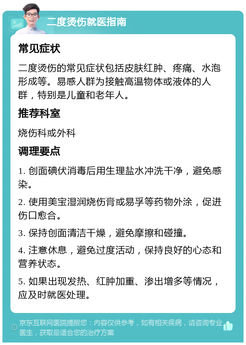 二度烫伤就医指南 常见症状 二度烫伤的常见症状包括皮肤红肿、疼痛、水泡形成等。易感人群为接触高温物体或液体的人群，特别是儿童和老年人。 推荐科室 烧伤科或外科 调理要点 1. 创面碘伏消毒后用生理盐水冲洗干净，避免感染。 2. 使用美宝湿润烧伤膏或易孚等药物外涂，促进伤口愈合。 3. 保持创面清洁干燥，避免摩擦和碰撞。 4. 注意休息，避免过度活动，保持良好的心态和营养状态。 5. 如果出现发热、红肿加重、渗出增多等情况，应及时就医处理。