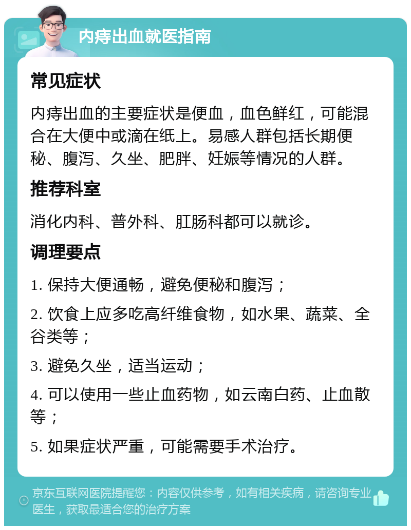 内痔出血就医指南 常见症状 内痔出血的主要症状是便血，血色鲜红，可能混合在大便中或滴在纸上。易感人群包括长期便秘、腹泻、久坐、肥胖、妊娠等情况的人群。 推荐科室 消化内科、普外科、肛肠科都可以就诊。 调理要点 1. 保持大便通畅，避免便秘和腹泻； 2. 饮食上应多吃高纤维食物，如水果、蔬菜、全谷类等； 3. 避免久坐，适当运动； 4. 可以使用一些止血药物，如云南白药、止血散等； 5. 如果症状严重，可能需要手术治疗。