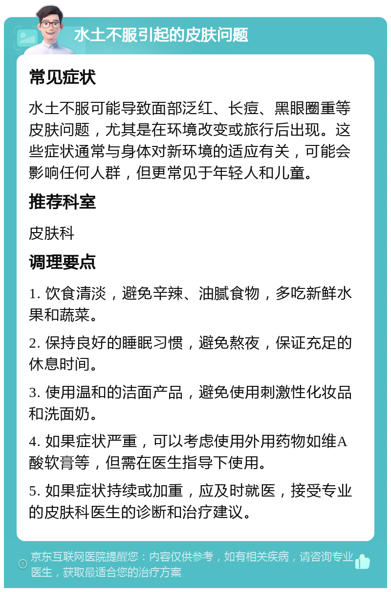 水土不服引起的皮肤问题 常见症状 水土不服可能导致面部泛红、长痘、黑眼圈重等皮肤问题，尤其是在环境改变或旅行后出现。这些症状通常与身体对新环境的适应有关，可能会影响任何人群，但更常见于年轻人和儿童。 推荐科室 皮肤科 调理要点 1. 饮食清淡，避免辛辣、油腻食物，多吃新鲜水果和蔬菜。 2. 保持良好的睡眠习惯，避免熬夜，保证充足的休息时间。 3. 使用温和的洁面产品，避免使用刺激性化妆品和洗面奶。 4. 如果症状严重，可以考虑使用外用药物如维A酸软膏等，但需在医生指导下使用。 5. 如果症状持续或加重，应及时就医，接受专业的皮肤科医生的诊断和治疗建议。