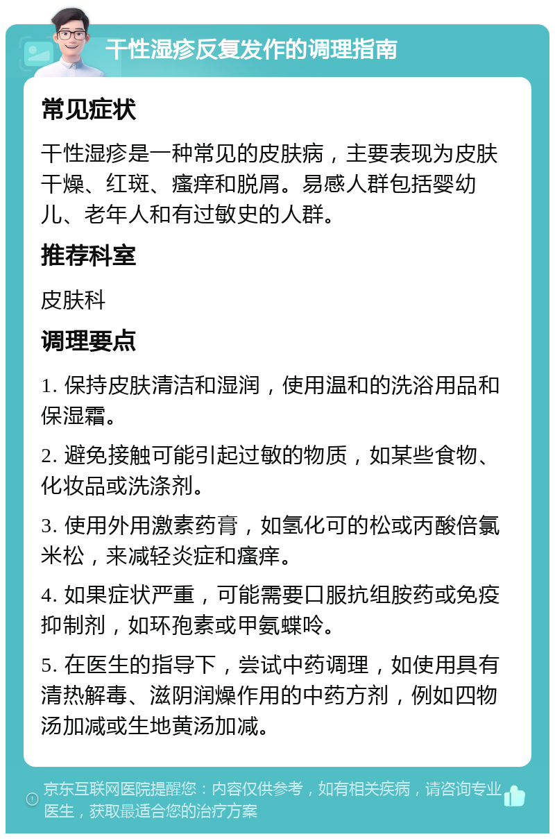 干性湿疹反复发作的调理指南 常见症状 干性湿疹是一种常见的皮肤病，主要表现为皮肤干燥、红斑、瘙痒和脱屑。易感人群包括婴幼儿、老年人和有过敏史的人群。 推荐科室 皮肤科 调理要点 1. 保持皮肤清洁和湿润，使用温和的洗浴用品和保湿霜。 2. 避免接触可能引起过敏的物质，如某些食物、化妆品或洗涤剂。 3. 使用外用激素药膏，如氢化可的松或丙酸倍氯米松，来减轻炎症和瘙痒。 4. 如果症状严重，可能需要口服抗组胺药或免疫抑制剂，如环孢素或甲氨蝶呤。 5. 在医生的指导下，尝试中药调理，如使用具有清热解毒、滋阴润燥作用的中药方剂，例如四物汤加减或生地黄汤加减。