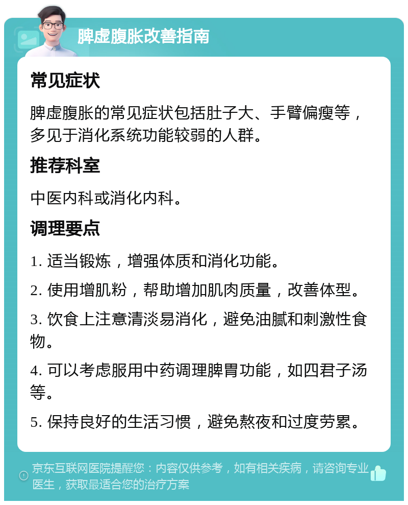 脾虚腹胀改善指南 常见症状 脾虚腹胀的常见症状包括肚子大、手臂偏瘦等，多见于消化系统功能较弱的人群。 推荐科室 中医内科或消化内科。 调理要点 1. 适当锻炼，增强体质和消化功能。 2. 使用增肌粉，帮助增加肌肉质量，改善体型。 3. 饮食上注意清淡易消化，避免油腻和刺激性食物。 4. 可以考虑服用中药调理脾胃功能，如四君子汤等。 5. 保持良好的生活习惯，避免熬夜和过度劳累。