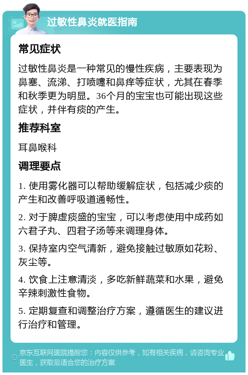 过敏性鼻炎就医指南 常见症状 过敏性鼻炎是一种常见的慢性疾病，主要表现为鼻塞、流涕、打喷嚏和鼻痒等症状，尤其在春季和秋季更为明显。36个月的宝宝也可能出现这些症状，并伴有痰的产生。 推荐科室 耳鼻喉科 调理要点 1. 使用雾化器可以帮助缓解症状，包括减少痰的产生和改善呼吸道通畅性。 2. 对于脾虚痰盛的宝宝，可以考虑使用中成药如六君子丸、四君子汤等来调理身体。 3. 保持室内空气清新，避免接触过敏原如花粉、灰尘等。 4. 饮食上注意清淡，多吃新鲜蔬菜和水果，避免辛辣刺激性食物。 5. 定期复查和调整治疗方案，遵循医生的建议进行治疗和管理。