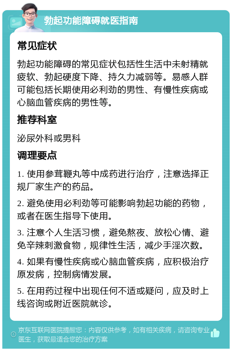 勃起功能障碍就医指南 常见症状 勃起功能障碍的常见症状包括性生活中未射精就疲软、勃起硬度下降、持久力减弱等。易感人群可能包括长期使用必利劲的男性、有慢性疾病或心脑血管疾病的男性等。 推荐科室 泌尿外科或男科 调理要点 1. 使用参茸鞭丸等中成药进行治疗，注意选择正规厂家生产的药品。 2. 避免使用必利劲等可能影响勃起功能的药物，或者在医生指导下使用。 3. 注意个人生活习惯，避免熬夜、放松心情、避免辛辣刺激食物，规律性生活，减少手淫次数。 4. 如果有慢性疾病或心脑血管疾病，应积极治疗原发病，控制病情发展。 5. 在用药过程中出现任何不适或疑问，应及时上线咨询或附近医院就诊。