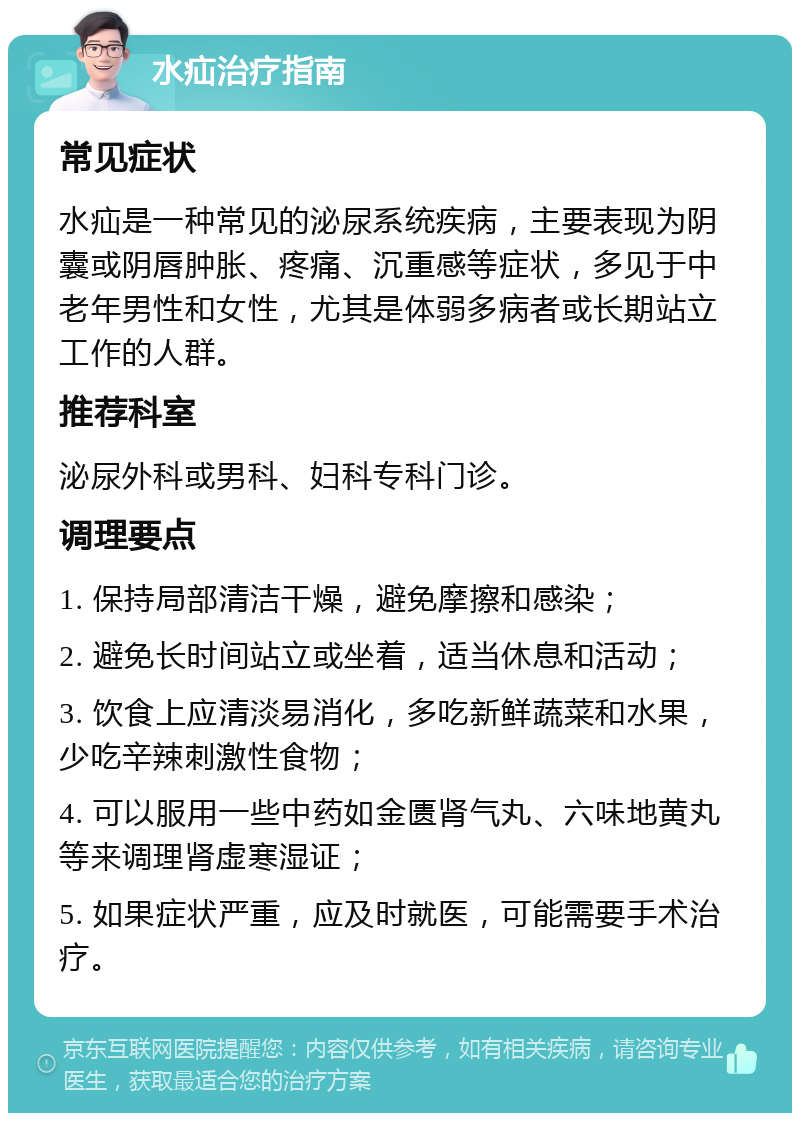 水疝治疗指南 常见症状 水疝是一种常见的泌尿系统疾病，主要表现为阴囊或阴唇肿胀、疼痛、沉重感等症状，多见于中老年男性和女性，尤其是体弱多病者或长期站立工作的人群。 推荐科室 泌尿外科或男科、妇科专科门诊。 调理要点 1. 保持局部清洁干燥，避免摩擦和感染； 2. 避免长时间站立或坐着，适当休息和活动； 3. 饮食上应清淡易消化，多吃新鲜蔬菜和水果，少吃辛辣刺激性食物； 4. 可以服用一些中药如金匮肾气丸、六味地黄丸等来调理肾虚寒湿证； 5. 如果症状严重，应及时就医，可能需要手术治疗。