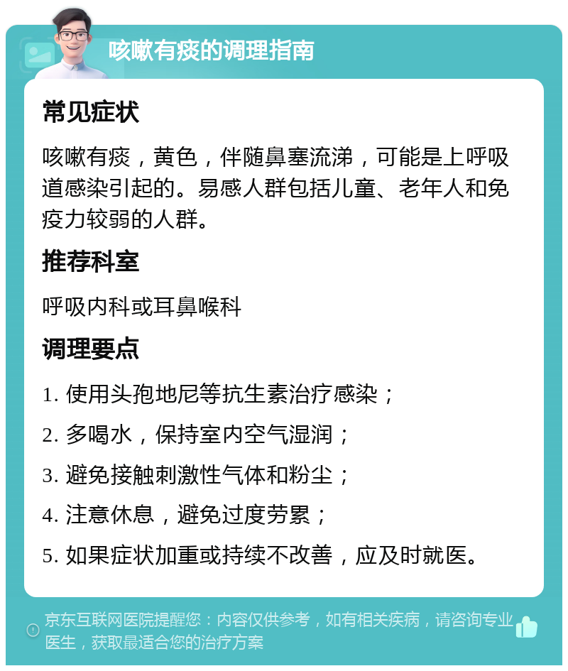 咳嗽有痰的调理指南 常见症状 咳嗽有痰，黄色，伴随鼻塞流涕，可能是上呼吸道感染引起的。易感人群包括儿童、老年人和免疫力较弱的人群。 推荐科室 呼吸内科或耳鼻喉科 调理要点 1. 使用头孢地尼等抗生素治疗感染； 2. 多喝水，保持室内空气湿润； 3. 避免接触刺激性气体和粉尘； 4. 注意休息，避免过度劳累； 5. 如果症状加重或持续不改善，应及时就医。