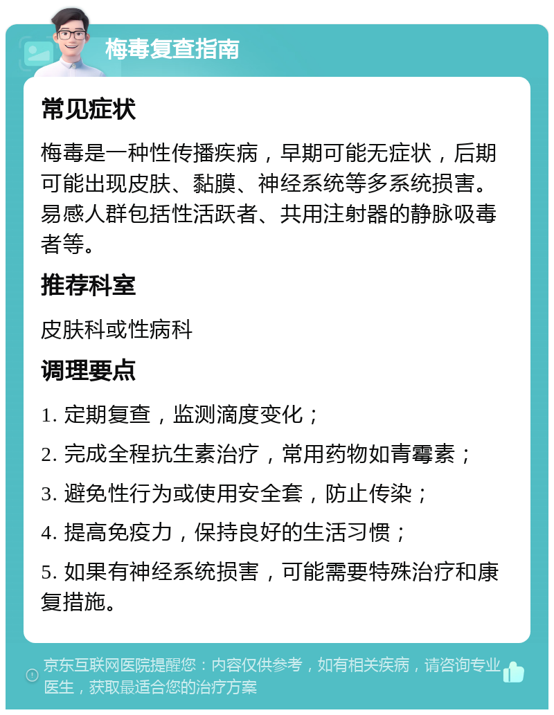 梅毒复查指南 常见症状 梅毒是一种性传播疾病，早期可能无症状，后期可能出现皮肤、黏膜、神经系统等多系统损害。易感人群包括性活跃者、共用注射器的静脉吸毒者等。 推荐科室 皮肤科或性病科 调理要点 1. 定期复查，监测滴度变化； 2. 完成全程抗生素治疗，常用药物如青霉素； 3. 避免性行为或使用安全套，防止传染； 4. 提高免疫力，保持良好的生活习惯； 5. 如果有神经系统损害，可能需要特殊治疗和康复措施。