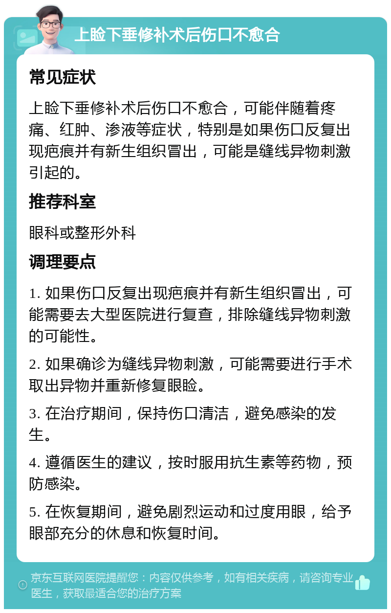 上睑下垂修补术后伤口不愈合 常见症状 上睑下垂修补术后伤口不愈合，可能伴随着疼痛、红肿、渗液等症状，特别是如果伤口反复出现疤痕并有新生组织冒出，可能是缝线异物刺激引起的。 推荐科室 眼科或整形外科 调理要点 1. 如果伤口反复出现疤痕并有新生组织冒出，可能需要去大型医院进行复查，排除缝线异物刺激的可能性。 2. 如果确诊为缝线异物刺激，可能需要进行手术取出异物并重新修复眼睑。 3. 在治疗期间，保持伤口清洁，避免感染的发生。 4. 遵循医生的建议，按时服用抗生素等药物，预防感染。 5. 在恢复期间，避免剧烈运动和过度用眼，给予眼部充分的休息和恢复时间。