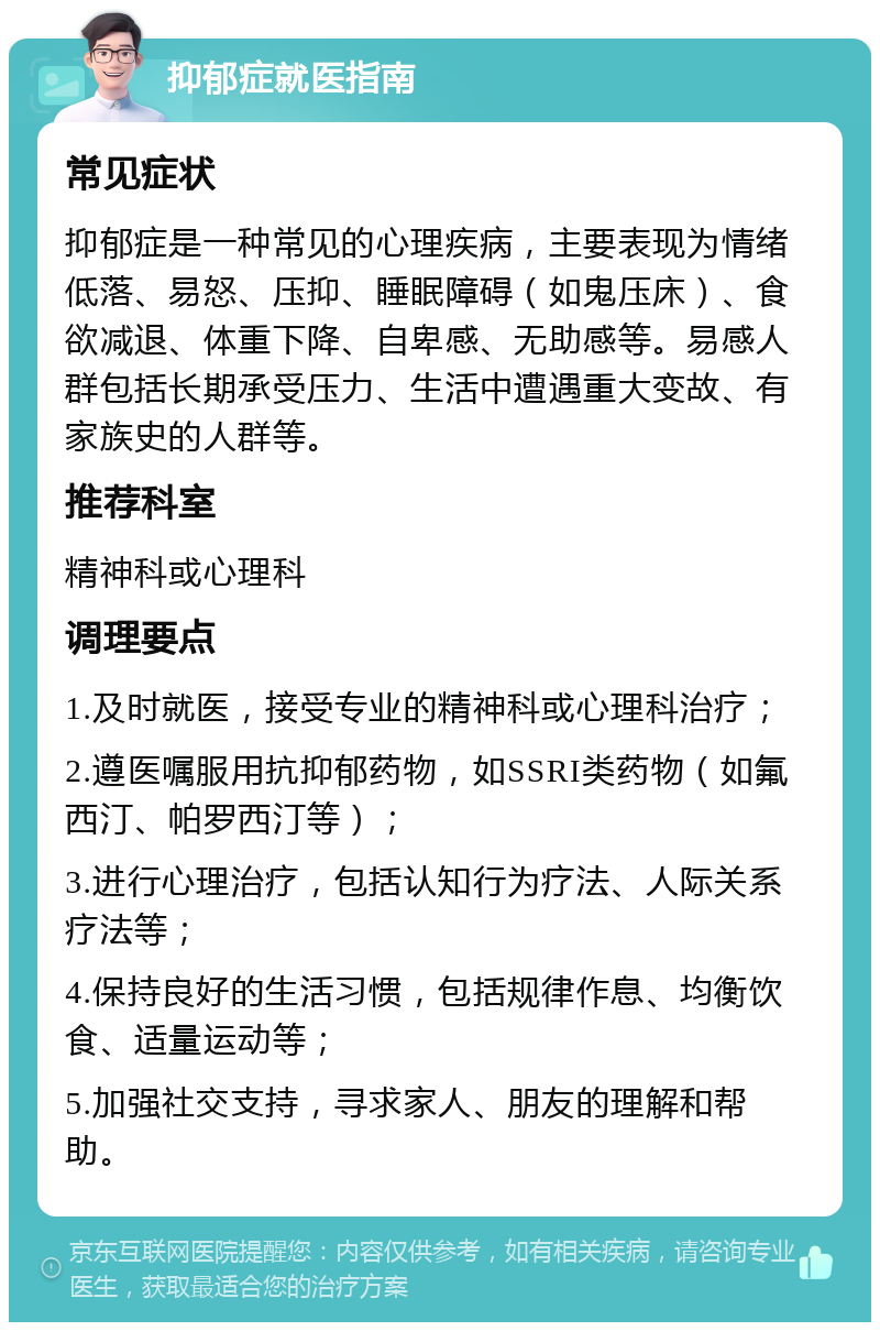 抑郁症就医指南 常见症状 抑郁症是一种常见的心理疾病，主要表现为情绪低落、易怒、压抑、睡眠障碍（如鬼压床）、食欲减退、体重下降、自卑感、无助感等。易感人群包括长期承受压力、生活中遭遇重大变故、有家族史的人群等。 推荐科室 精神科或心理科 调理要点 1.及时就医，接受专业的精神科或心理科治疗； 2.遵医嘱服用抗抑郁药物，如SSRI类药物（如氟西汀、帕罗西汀等）； 3.进行心理治疗，包括认知行为疗法、人际关系疗法等； 4.保持良好的生活习惯，包括规律作息、均衡饮食、适量运动等； 5.加强社交支持，寻求家人、朋友的理解和帮助。