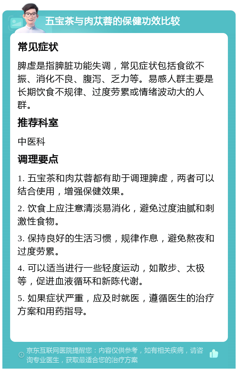 五宝茶与肉苁蓉的保健功效比较 常见症状 脾虚是指脾脏功能失调，常见症状包括食欲不振、消化不良、腹泻、乏力等。易感人群主要是长期饮食不规律、过度劳累或情绪波动大的人群。 推荐科室 中医科 调理要点 1. 五宝茶和肉苁蓉都有助于调理脾虚，两者可以结合使用，增强保健效果。 2. 饮食上应注意清淡易消化，避免过度油腻和刺激性食物。 3. 保持良好的生活习惯，规律作息，避免熬夜和过度劳累。 4. 可以适当进行一些轻度运动，如散步、太极等，促进血液循环和新陈代谢。 5. 如果症状严重，应及时就医，遵循医生的治疗方案和用药指导。