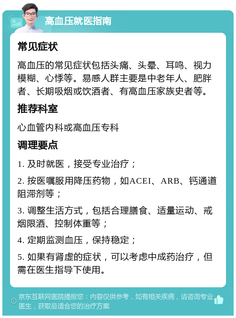 高血压就医指南 常见症状 高血压的常见症状包括头痛、头晕、耳鸣、视力模糊、心悸等。易感人群主要是中老年人、肥胖者、长期吸烟或饮酒者、有高血压家族史者等。 推荐科室 心血管内科或高血压专科 调理要点 1. 及时就医，接受专业治疗； 2. 按医嘱服用降压药物，如ACEI、ARB、钙通道阻滞剂等； 3. 调整生活方式，包括合理膳食、适量运动、戒烟限酒、控制体重等； 4. 定期监测血压，保持稳定； 5. 如果有肾虚的症状，可以考虑中成药治疗，但需在医生指导下使用。