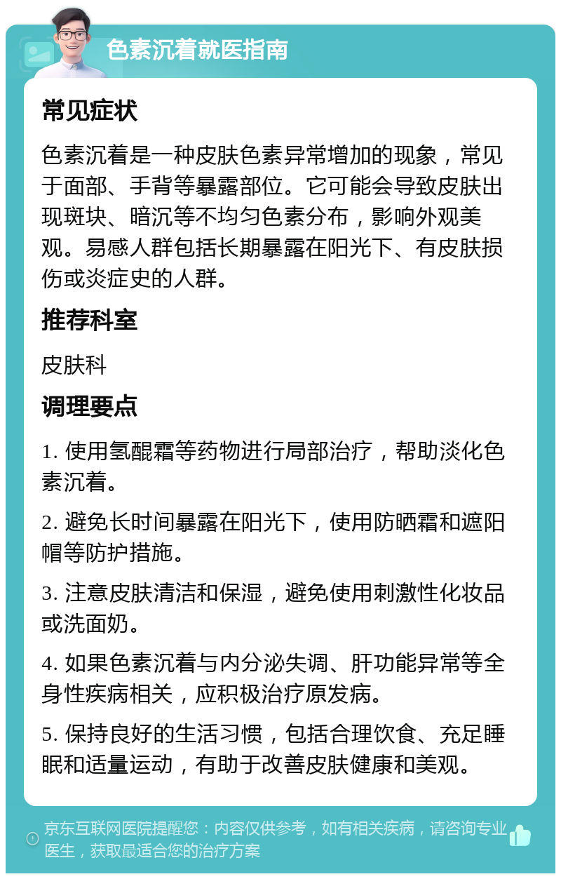 色素沉着就医指南 常见症状 色素沉着是一种皮肤色素异常增加的现象，常见于面部、手背等暴露部位。它可能会导致皮肤出现斑块、暗沉等不均匀色素分布，影响外观美观。易感人群包括长期暴露在阳光下、有皮肤损伤或炎症史的人群。 推荐科室 皮肤科 调理要点 1. 使用氢醌霜等药物进行局部治疗，帮助淡化色素沉着。 2. 避免长时间暴露在阳光下，使用防晒霜和遮阳帽等防护措施。 3. 注意皮肤清洁和保湿，避免使用刺激性化妆品或洗面奶。 4. 如果色素沉着与内分泌失调、肝功能异常等全身性疾病相关，应积极治疗原发病。 5. 保持良好的生活习惯，包括合理饮食、充足睡眠和适量运动，有助于改善皮肤健康和美观。