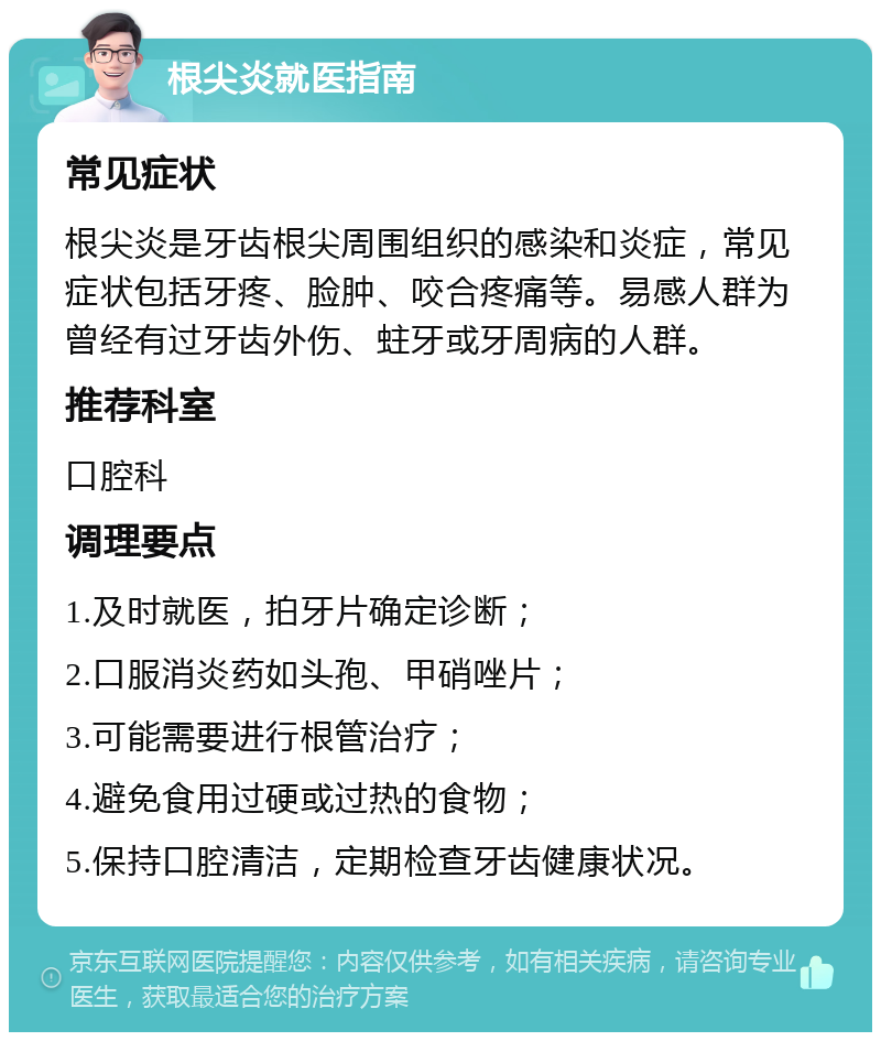 根尖炎就医指南 常见症状 根尖炎是牙齿根尖周围组织的感染和炎症，常见症状包括牙疼、脸肿、咬合疼痛等。易感人群为曾经有过牙齿外伤、蛀牙或牙周病的人群。 推荐科室 口腔科 调理要点 1.及时就医，拍牙片确定诊断； 2.口服消炎药如头孢、甲硝唑片； 3.可能需要进行根管治疗； 4.避免食用过硬或过热的食物； 5.保持口腔清洁，定期检查牙齿健康状况。